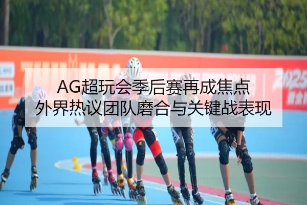 AG超玩会季后赛再成焦点 外界热议团队磨合与关键战表现