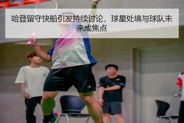 哈登留守快船引发持续讨论，球星处境与球队未来成焦点